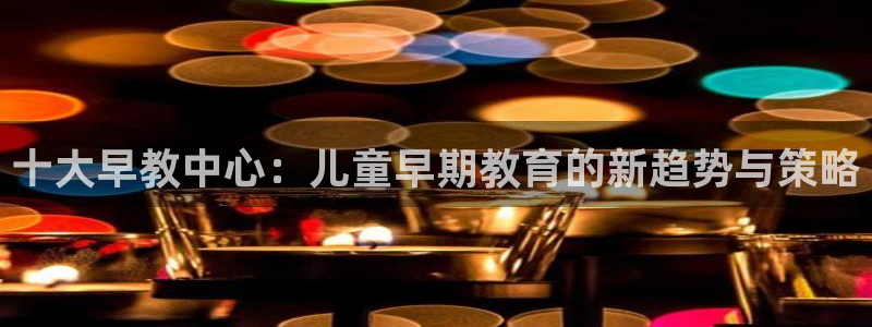 天顺娱乐丩首选金手指1：十大早教中心：儿童早期教育的新趋势与策略