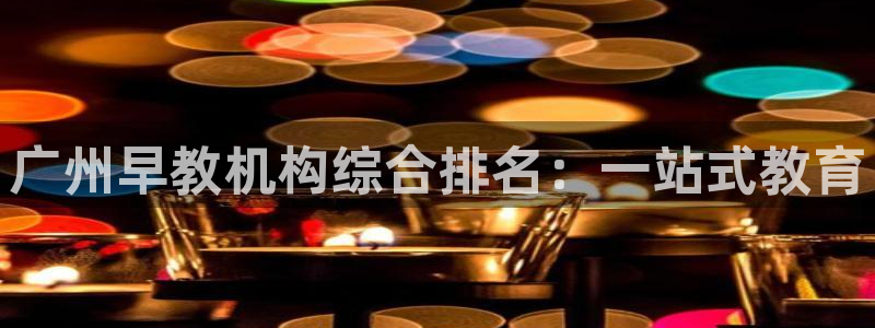天顺娱乐主管指尖前：广州早教机构综合排名：一站式教育
