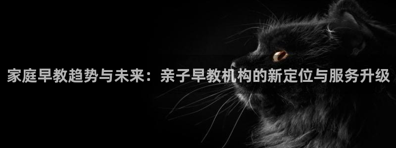 天顺娱乐会所电话号码：家庭早教趋势与未来：亲子早教机构的新定位与服务升级